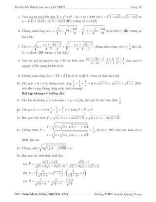 Tài liệu bồi dưỡng học sinh giỏi THCS Trang 17
5. Tính giá trị của biểu thức P = x3
+ y3
− 3(x + y) + 2004 với x =
3
3 + 2
√
2 +
3
3 − 2
√
2 và
y =
3
17 + 12
√
2 +
3
17 − 12
√
2 (HD: tương tự bài 2.22).
6. Chứng minh rằng số x =
3
3 + 9 +
125
27
−
3
−3 + 9 +
125
27
là số hữu tỉ (HD: tương tự
bài 2.22).
7. Cho x =
3
a +
a + 1
3
8a − 1
3
+
3
a −
a + 1
3
8a − 1
3
, chứng minh rằng với a ≥
1
8
thì x là
số tự nhiên (HD: tương tự bài 2.22).
8. Tìm các giá trị nguyên của x để các biểu thức
2x2
+ 12x − 5
3 − 2x
,
x + 3
x2 − 1
,
x2
− 4
x3 − 1
nhận giá trị
nguyên (HD: tương tự bài 2.18).
9. Chứng minh rằng số a = 3
√
4 + 3
√
2 là số vô tỉ (HD: tương tự như bài 2.22).
10. Cho a, b > 0, c = 0, chứng minh rằng
1
a
+
1
b
+
1
c
= 0 ⇔
√
a + b =
√
a + c +
√
b + c. (HD:
biến đổi tương đương bằng cách bình phương)
Bài tập không có hướng dẫn
11. Cho hai số dương x, y thỏa mãn x + y = 3
√
xy, tính giá trị của biểu thức
x
y
.
12. Cho a + b + c = 1 và
1
a
+
1
b
+
1
c
= 0, tính a2
+ b2
+ c2
.
13. Rút gọn biểu thức P = a + b + c + 2
√
ac + bc + a + b + c − 2
√
ac + bc.
14. Chứng minh P =
3 − 3 + 3 + 3 + · · · +
√
3
6 − 3 + 3 + 3 + · · · +
√
3
<
1
5
, tử số có 2007 dấu căn, mẫu số có
2006 dấu căn.
15. Chứng minh 2 3 4 . . .
√
2010 < 3.
16. Rút gọn các biểu thức dưới đây
(a) P =
2
√
x + 3
√
2
√
2x + 2
√
x − 3
√
2 − 6
+
√
2x − 6
√
2x + 2
√
x + 3
√
2 + 6
(b) M =
3
√
1 + a
+
√
1 − a :
3
√
1 − a2
+ 1
(c) P =
x
√
xy + y
+
y
√
xy − x
−
x + y
√
xy
GV: Trần Minh Hiền(0989.541.123) . . . . . . . . . . . . . . . . . . . Trường THPT chuyên Quang Trung
 