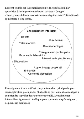 10/21
L’accent est mis sur la compréhension et la signification, par
opposition à la simple mémorisation par cœur. Ce type
d’enseignement donne un environnement qui favorise l’utilisation de
la mémoire à long terme.
L’enseignement interactif est conçu autour d’un principe simple :
sans application pratique, les étudiants ne parviennent souvent pas à
comprendre la profondeur du concept étudié. L’enseignement
interactif est également bénéfique pour vous en tant qu’enseignant,
de plusieurs manières :
 