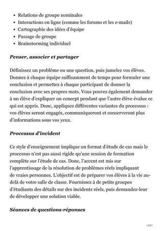 12/21
Relations de groupe nominales
Interactions en ligne (comme les forums et les e-mails)
Cartographie des idées d’équipe
Passage de groupe
Brainstorming individuel
Penser, associer et partager
Définissez un problème ou une question, puis jumelez vos élèves.
Donnez à chaque équipe suffisamment de temps pour formuler une
conclusion et permettez à chaque participant de donner la
conclusion avec ses propres mots. Vous pouvez également demander
à un élève d’expliquer un concept pendant que l’autre élève évalue ce
qui est appris. Donc, appliquez différentes variantes du processus :
vos élèves seront engagés, communiqueront et conserveront plus
d’informations sous vos yeux.
Processus d’incident
Ce style d’enseignement implique un format d’étude de cas mais le
processus n’est pas aussi rigide qu’une session de formation
complète sur l’étude de cas. Donc, l’accent est mis sur
l’apprentissage de la résolution de problèmes réels impliquant
de vraies personnes. L’objectif est de préparer vos élèves à la vie au-
delà de votre salle de classe. Fournissez à de petits groupes
d’étudiants des détails sur des incidents réels, puis demandez-leur
de développer une solution viable.
Séances de questions-réponses
 