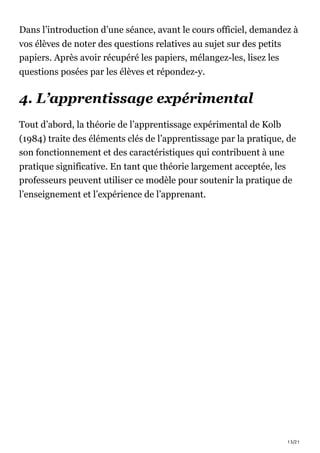 13/21
Dans l’introduction d’une séance, avant le cours officiel, demandez à
vos élèves de noter des questions relatives au sujet sur des petits
papiers. Après avoir récupéré les papiers, mélangez-les, lisez les
questions posées par les élèves et répondez-y.
4. L’apprentissage expérimental
Tout d’abord, la théorie de l’apprentissage expérimental de Kolb
(1984) traite des éléments clés de l’apprentissage par la pratique, de
son fonctionnement et des caractéristiques qui contribuent à une
pratique significative. En tant que théorie largement acceptée, les
professeurs peuvent utiliser ce modèle pour soutenir la pratique de
l’enseignement et l’expérience de l’apprenant.
 
