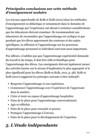 16/21
Principales conclusions sur cette méthode
d’enseignement scolaire
Les travaux approfondis de Kolb et Kolb (2011) dans les méthodes
d’enseignement en didactique et notamment dans le domaine de
l’apprentissage par l’expérience ont abouti à certaines considérations
que les éducateurs doivent examiner. Ils recommandent aux
éducateurs de reconnaître que l’apprentissage est cyclique et que
pendant que les élèves apprennent des contenus et des sujets
spécifiques, la réflexion et l’apprentissage sur les processus
d’apprentissage personnel et individuel sont tout aussi importants.
Par ailleurs, n’oubliez pas que l’apprentissage expérientiel demande
du travail et du temps, il doit être utile et bénéfique pour
l’apprentissage des élèves. Les enseignants doivent également mener
des activités basées sur le niveau d’implication le plus approprié et le
plus significatif pour les élèves (Kolb et Kolb, 2011, p. 58). Kolb et
Kolb (2011) suggèrent les principes suivants à titre indicatif :
Respecter l’apprentissage et son expérience.
Commencer l’apprentissage avec l’expérience de l’apprenant
dans la matière.
Créer et tenir un espace d’apprentissage hospitalier.
Faire de la place pour l’apprentissage conversationnel.
Agir et réfléchir.
Faire de la place pour ressentir et penser.
Pratiquer l’apprentissage à l’envers.
Faire de la place pour le développement de l’expertise.
5. L’étude indépendante
 