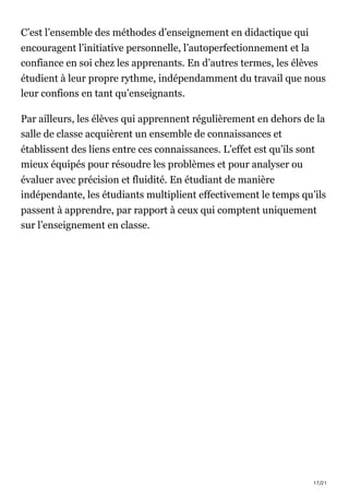 17/21
C’est l’ensemble des méthodes d’enseignement en didactique qui
encouragent l’initiative personnelle, l’autoperfectionnement et la
confiance en soi chez les apprenants. En d’autres termes, les élèves
étudient à leur propre rythme, indépendamment du travail que nous
leur confions en tant qu’enseignants.
Par ailleurs, les élèves qui apprennent régulièrement en dehors de la
salle de classe acquièrent un ensemble de connaissances et
établissent des liens entre ces connaissances. L’effet est qu’ils sont
mieux équipés pour résoudre les problèmes et pour analyser ou
évaluer avec précision et fluidité. En étudiant de manière
indépendante, les étudiants multiplient effectivement le temps qu’ils
passent à apprendre, par rapport à ceux qui comptent uniquement
sur l’enseignement en classe.
 