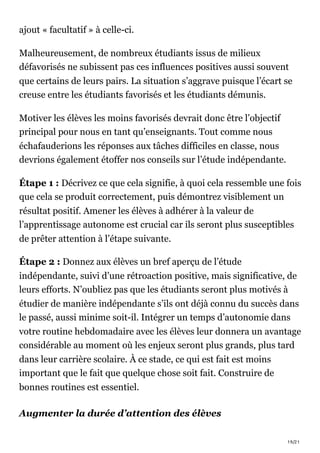 19/21
ajout « facultatif » à celle-ci.
Malheureusement, de nombreux étudiants issus de milieux
défavorisés ne subissent pas ces influences positives aussi souvent
que certains de leurs pairs. La situation s’aggrave puisque l’écart se
creuse entre les étudiants favorisés et les étudiants démunis.
Motiver les élèves les moins favorisés devrait donc être l’objectif
principal pour nous en tant qu’enseignants. Tout comme nous
échafauderions les réponses aux tâches difficiles en classe, nous
devrions également étoffer nos conseils sur l’étude indépendante.
Étape 1 : Décrivez ce que cela signifie, à quoi cela ressemble une fois
que cela se produit correctement, puis démontrez visiblement un
résultat positif. Amener les élèves à adhérer à la valeur de
l’apprentissage autonome est crucial car ils seront plus susceptibles
de prêter attention à l’étape suivante.
Étape 2 : Donnez aux élèves un bref aperçu de l’étude
indépendante, suivi d’une rétroaction positive, mais significative, de
leurs efforts. N’oubliez pas que les étudiants seront plus motivés à
étudier de manière indépendante s’ils ont déjà connu du succès dans
le passé, aussi minime soit-il. Intégrer un temps d’autonomie dans
votre routine hebdomadaire avec les élèves leur donnera un avantage
considérable au moment où les enjeux seront plus grands, plus tard
dans leur carrière scolaire. À ce stade, ce qui est fait est moins
important que le fait que quelque chose soit fait. Construire de
bonnes routines est essentiel.
Augmenter la durée d’attention des élèves
 