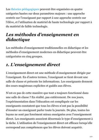 2/21
Les théories pédagogiques peuvent être organisées en quatre
catégories basées sur deux paramètres majeurs : une approche
centrée sur l’enseignant par rapport à une approche centrée sur
l’élève, et l’utilisation de matériel de haute technologie par rapport à
du matériel de faible technologie.
Les méthodes d’enseignement en
didactique
Les méthodes d’enseignement traditionnelles en didactique et les
méthodes d’enseignement modernes en didactique peuvent être
catégorisées en cinq groupes.
1. L’enseignement direct
L’enseignement direct est une méthode d’enseignement dirigée par
l’enseignant. En d’autres termes, l’enseignant se tient devant une
salle de classe et présente les informations. Les enseignants donnent
des cours magistraux explicites et guidés aux élèves.
N’est-ce pas de cette manière que tout a toujours fonctionné dans
une salle de classe ? En réalité, pas entièrement. De nos jours,
l’expérimentation dans l’éducation est compliquée car les
enseignants constatent que tous les élèves n’ont pas la possibilité
d’écouter un enseignant parler toute la journée. De plus, toutes les
leçons ne sont pas forcément mieux enseignées avec l’enseignement
direct. Les enseignants associent désormais le type d’enseignement à
la tâche. L’utilisation de l’enseignement direct est efficace lorsqu’elle
correspond aux compétences que les élèves doivent acquérir.
 