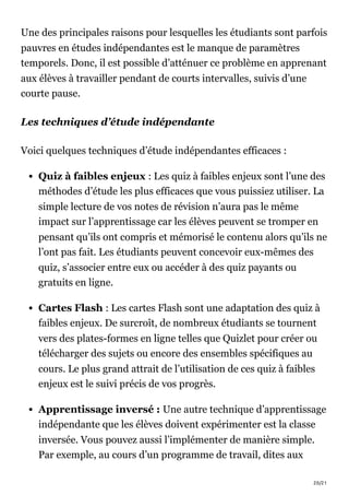 20/21
Une des principales raisons pour lesquelles les étudiants sont parfois
pauvres en études indépendantes est le manque de paramètres
temporels. Donc, il est possible d’atténuer ce problème en apprenant
aux élèves à travailler pendant de courts intervalles, suivis d’une
courte pause.
Les techniques d’étude indépendante
Voici quelques techniques d’étude indépendantes efficaces :
Quiz à faibles enjeux : Les quiz à faibles enjeux sont l’une des
méthodes d’étude les plus efficaces que vous puissiez utiliser. La
simple lecture de vos notes de révision n’aura pas le même
impact sur l’apprentissage car les élèves peuvent se tromper en
pensant qu’ils ont compris et mémorisé le contenu alors qu’ils ne
l’ont pas fait. Les étudiants peuvent concevoir eux-mêmes des
quiz, s’associer entre eux ou accéder à des quiz payants ou
gratuits en ligne.
Cartes Flash : Les cartes Flash sont une adaptation des quiz à
faibles enjeux. De surcroît, de nombreux étudiants se tournent
vers des plates-formes en ligne telles que Quizlet pour créer ou
télécharger des sujets ou encore des ensembles spécifiques au
cours. Le plus grand attrait de l’utilisation de ces quiz à faibles
enjeux est le suivi précis de vos progrès.
Apprentissage inversé : Une autre technique d’apprentissage
indépendante que les élèves doivent expérimenter est la classe
inversée. Vous pouvez aussi l’implémenter de manière simple.
Par exemple, au cours d’un programme de travail, dites aux
 
