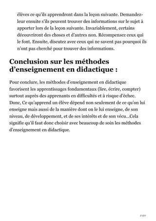 21/21
élèves ce qu’ils apprendront dans la leçon suivante. Demandez-
leur ensuite s’ils peuvent trouver des informations sur le sujet à
apporter lors de la leçon suivante. Invariablement, certains
découvriront des choses et d’autres non. Récompensez ceux qui
le font. Ensuite, discutez avec ceux qui ne savent pas pourquoi ils
n’ont pas cherché pour trouver des informations.
Conclusion sur les méthodes
d’enseignement en didactique :
Pour conclure, les méthodes d’enseignement en didactique
favorisent les apprentissages fondamentaux (lire, écrire, compter)
surtout auprès des apprenants en difficultés et à risque d’échec.
Donc, Ce qu’apprend un élève dépend non seulement de ce qu’on lui
enseigne mais aussi de la manière dont on le lui enseigne, de son
niveau, de développement, et de ses intérêts et de son vécu…Cela
signifie qu’il faut donc choisir avec beaucoup de soin les méthodes
d’enseignement en didactique.
 