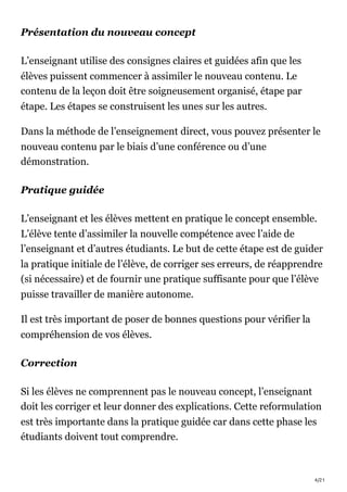 4/21
Présentation du nouveau concept
L’enseignant utilise des consignes claires et guidées afin que les
élèves puissent commencer à assimiler le nouveau contenu. Le
contenu de la leçon doit être soigneusement organisé, étape par
étape. Les étapes se construisent les unes sur les autres.
Dans la méthode de l’enseignement direct, vous pouvez présenter le
nouveau contenu par le biais d’une conférence ou d’une
démonstration.
Pratique guidée
L’enseignant et les élèves mettent en pratique le concept ensemble.
L’élève tente d’assimiler la nouvelle compétence avec l’aide de
l’enseignant et d’autres étudiants. Le but de cette étape est de guider
la pratique initiale de l’élève, de corriger ses erreurs, de réapprendre
(si nécessaire) et de fournir une pratique suffisante pour que l’élève
puisse travailler de manière autonome.
Il est très important de poser de bonnes questions pour vérifier la
compréhension de vos élèves.
Correction
Si les élèves ne comprennent pas le nouveau concept, l’enseignant
doit les corriger et leur donner des explications. Cette reformulation
est très importante dans la pratique guidée car dans cette phase les
étudiants doivent tout comprendre.
 