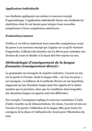 5/21
Application individuelle
Les étudiants appliquent eux-mêmes le nouveau concept
d’apprentissage. L’application individuelle donne aux étudiants les
répétitions dont ils ont besoin pour intégrer leurs nouvelles
compétences à leurs compétences antérieures.
Évaluation/examen
Vérifiez si vos élèves maîtrisent leurs nouvelles compétences avant
de passer à un nouveau concept qui s’appuie sur ce qu’ils viennent
d’apprendre. Collectez des données sur les élèves pour anticiper une
révision du cours et décider si la leçon doit être reprise ou non.
Méthodologie d’enseignement de la langue
française (enseignement direct) :
La grammaire est enseignée de manière inductive, l’accent est mis
sur la parole et l’écoute. Seule la langue utile, « de tous les jours »,
est enseignée. La faiblesse de la méthode directe est son hypothèse
supposant qu’une deuxième langue peut être apprise de la même
manière que la première, alors que les conditions dans lesquelles
une deuxième langue est apprise sont très différentes.
Par exemple, l’enseignant explique le nouveau vocabulaire à l’aide
d’aides visuelles ou de démonstrations. En classe, l’accent est mis sur
l’écoute et la parole, l’utilisation de la langue cible pour toutes les
consignes de la classe et l’utilisation de visuels pour l’illustration du
sens.
 