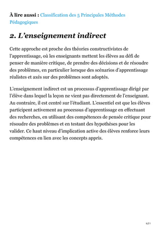 6/21
À lire aussi : Classification des 5 Principales Méthodes
Pédagogiques
2. L’enseignement indirect
Cette approche est proche des théories constructivistes de
l’apprentissage, où les enseignants mettent les élèves au défi de
penser de manière critique, de prendre des décisions et de résoudre
des problèmes, en particulier lorsque des scénarios d’apprentissage
réalistes et axés sur des problèmes sont adoptés.
L’enseignement indirect est un processus d’apprentissage dirigé par
l’élève dans lequel la leçon ne vient pas directement de l’enseignant.
Au contraire, il est centré sur l’étudiant. L’essentiel est que les élèves
participent activement au processus d’apprentissage en effectuant
des recherches, en utilisant des compétences de pensée critique pour
résoudre des problèmes et en testant des hypothèses pour les
valider. Ce haut niveau d’implication active des élèves renforce leurs
compétences en lien avec les concepts appris.
 