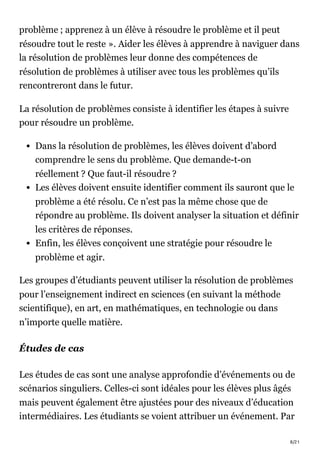 8/21
problème ; apprenez à un élève à résoudre le problème et il peut
résoudre tout le reste ». Aider les élèves à apprendre à naviguer dans
la résolution de problèmes leur donne des compétences de
résolution de problèmes à utiliser avec tous les problèmes qu’ils
rencontreront dans le futur.
La résolution de problèmes consiste à identifier les étapes à suivre
pour résoudre un problème.
Dans la résolution de problèmes, les élèves doivent d’abord
comprendre le sens du problème. Que demande-t-on
réellement ? Que faut-il résoudre ?
Les élèves doivent ensuite identifier comment ils sauront que le
problème a été résolu. Ce n’est pas la même chose que de
répondre au problème. Ils doivent analyser la situation et définir
les critères de réponses.
Enfin, les élèves conçoivent une stratégie pour résoudre le
problème et agir.
Les groupes d’étudiants peuvent utiliser la résolution de problèmes
pour l’enseignement indirect en sciences (en suivant la méthode
scientifique), en art, en mathématiques, en technologie ou dans
n’importe quelle matière.
Études de cas
Les études de cas sont une analyse approfondie d’événements ou de
scénarios singuliers. Celles-ci sont idéales pour les élèves plus âgés
mais peuvent également être ajustées pour des niveaux d’éducation
intermédiaires. Les étudiants se voient attribuer un événement. Par
 