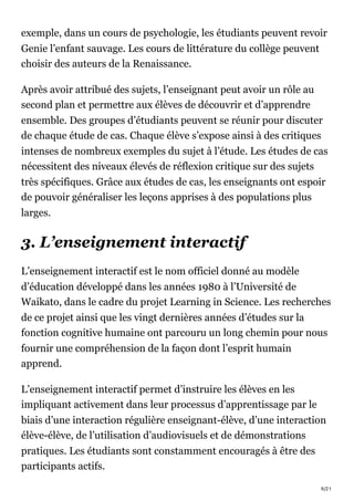 9/21
exemple, dans un cours de psychologie, les étudiants peuvent revoir
Genie l’enfant sauvage. Les cours de littérature du collège peuvent
choisir des auteurs de la Renaissance.
Après avoir attribué des sujets, l’enseignant peut avoir un rôle au
second plan et permettre aux élèves de découvrir et d’apprendre
ensemble. Des groupes d’étudiants peuvent se réunir pour discuter
de chaque étude de cas. Chaque élève s’expose ainsi à des critiques
intenses de nombreux exemples du sujet à l’étude. Les études de cas
nécessitent des niveaux élevés de réflexion critique sur des sujets
très spécifiques. Grâce aux études de cas, les enseignants ont espoir
de pouvoir généraliser les leçons apprises à des populations plus
larges.
3. L’enseignement interactif
L’enseignement interactif est le nom officiel donné au modèle
d’éducation développé dans les années 1980 à l’Université de
Waikato, dans le cadre du projet Learning in Science. Les recherches
de ce projet ainsi que les vingt dernières années d’études sur la
fonction cognitive humaine ont parcouru un long chemin pour nous
fournir une compréhension de la façon dont l’esprit humain
apprend.
L’enseignement interactif permet d’instruire les élèves en les
impliquant activement dans leur processus d’apprentissage par le
biais d’une interaction régulière enseignant-élève, d’une interaction
élève-élève, de l’utilisation d’audiovisuels et de démonstrations
pratiques. Les étudiants sont constamment encouragés à être des
participants actifs.
 