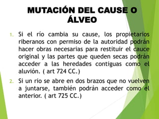 MUTACIÓN DEL CAUSE O
ÁLVEO
1. Si el río cambia su cause, los propietarios
riberanos con permiso de la autoridad podrán
hacer obras necesarias para restituir el cauce
original y las partes que queden secas podrán
acceder a las heredades contiguas como el
aluvión. ( art 724 CC.)
2. Si un rio se abre en dos brazos que no vuelven
a juntarse, también podrán acceder como el
anterior. ( art 725 CC.)
 