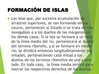 FORMACIÓN DE ISLAS
 Las islas que, por sucesiva acumulación de
arrastres superiores, se van formando en los
cauces, pertenecen al Estado si se trata de ríos
navegables o a los dueños de las márgenes en
los demás casos. Si la isla se formare a un lado
de la línea media del río, pertenecerá al dueño
del terreno ribereño, y si se formare en medio
río, se dividirá entonces longitudinalmente por
mitades, perteneciendo cada mitad a los
dueños de los terrenos ribereños de uno y otro
lado. En todo caso, la línea media servirá para
marcar los respectivos derechos de los dueños.
 