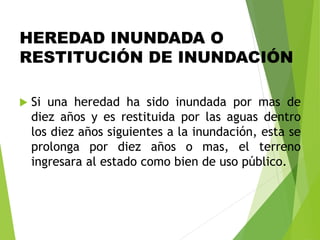HEREDAD INUNDADA O
RESTITUCIÓN DE INUNDACIÓN
 Si una heredad ha sido inundada por mas de
diez años y es restituida por las aguas dentro
los diez años siguientes a la inundación, esta se
prolonga por diez años o mas, el terreno
ingresara al estado como bien de uso público.
 
