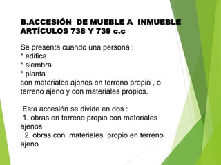 B.ACCESIÓN DE MUEBLE A INMUEBLE
ARTÍCULOS 738 Y 739 c.c
Se presenta cuando una persona :
* edifica
* siembra
* planta
son materiales ajenos en terreno propio , o
terreno ajeno y con materiales propios.
Esta accesión se divide en dos :
1. obras en terreno propio con materiales
ajenos
2. obras con materiales propio en terreno
ajeno
 