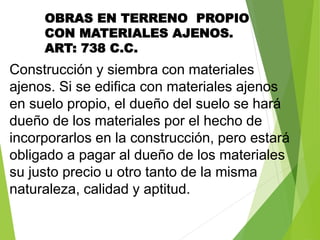 OBRAS EN TERRENO PROPIO
CON MATERIALES AJENOS.
ART: 738 C.C.
Construcción y siembra con materiales
ajenos. Si se edifica con materiales ajenos
en suelo propio, el dueño del suelo se hará
dueño de los materiales por el hecho de
incorporarlos en la construcción, pero estará
obligado a pagar al dueño de los materiales
su justo precio u otro tanto de la misma
naturaleza, calidad y aptitud.
 
