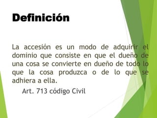 Definición
La accesión es un modo de adquirir el
dominio que consiste en que el dueño de
una cosa se convierte en dueño de todo lo
que la cosa produzca o de lo que se
adhiera a ella.
Art. 713 código Civil
 