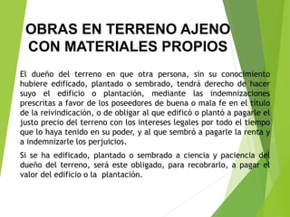OBRAS EN TERRENO AJENO
CON MATERIALES PROPIOS
El dueño del terreno en que otra persona, sin su conocimiento
hubiere edificado, plantado o sembrado, tendrá derecho de hacer
suyo el edificio o plantación, mediante las indemnizaciones
prescritas a favor de los poseedores de buena o mala fe en el título
de la reivindicación, o de obligar al que edificó o plantó a pagarle el
justo precio del terreno con los intereses legales por todo el tiempo
que lo haya tenido en su poder, y al que sembró a pagarle la renta y
a indemnizarle los perjuicios.
Si se ha edificado, plantado o sembrado a ciencia y paciencia del
dueño del terreno, será este obligado, para recobrarlo, a pagar el
valor del edificio o la plantación.
 