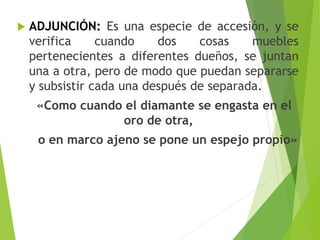  ADJUNCIÓN: Es una especie de accesión, y se
verifica cuando dos cosas muebles
pertenecientes a diferentes dueños, se juntan
una a otra, pero de modo que puedan separarse
y subsistir cada una después de separada.
«Como cuando el diamante se engasta en el
oro de otra,
o en marco ajeno se pone un espejo propio»
 
