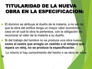TITULARIDAD DE LA NUEVA
OBRA EN LA ESPECIFICACION:
 El dominio se atribuye al dueño de la materia, a no ser de
que la obra del artífice tenga un mayor valor económico,
caso en el cual la obra le pertenece, con la obligación de
reconocer el valor de la materia a su dueño.
 Si del trabajo del hombre no se produce una obra nueva,
como el sastre que arregla un vestido o el relojero que
repara un reloj, no se produce la especificación.
Lo mismo si hay conocimiento del hecho o se obra de mala
fe.
 