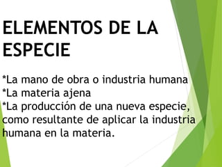 ELEMENTOS DE LA
ESPECIE
*La mano de obra o industria humana
*La materia ajena
*La producción de una nueva especie,
como resultante de aplicar la industria
humana en la materia.
 