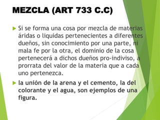 MEZCLA (ART 733 C.C)
 Si se forma una cosa por mezcla de materias
áridas o liquidas pertenecientes a diferentes
dueños, sin conocimiento por una parte, ni
mala fe por la otra, el dominio de la cosa
pertenecerá a dichos dueños pro-indiviso, a
prorrata del valor de la materia que a cada
uno pertenezca.
 la unión de la arena y el cemento, la del
colorante y el agua, son ejemplos de una
figura.
 
