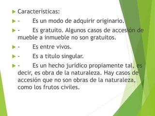  Características:
 - Es un modo de adquirir originario.
 - Es gratuito. Algunos casos de accesión de
mueble a inmueble no son gratuitos.
 - Es entre vivos.
 - Es a titulo singular.
 - Es un hecho jurídico propiamente tal, es
decir, es obra de la naturaleza. Hay casos de
accesión que no son obras de la naturaleza,
como los frutos civiles.
 