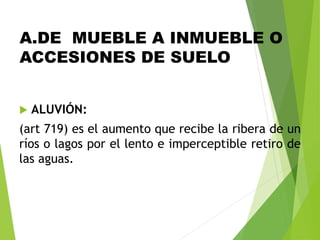 A.DE MUEBLE A INMUEBLE O
ACCESIONES DE SUELO
 ALUVIÓN:
(art 719) es el aumento que recibe la ribera de un
ríos o lagos por el lento e imperceptible retiro de
las aguas.
 
