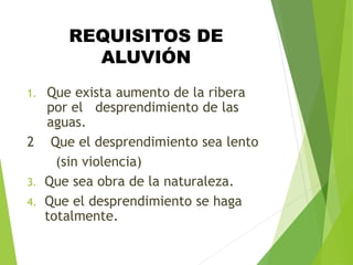 REQUISITOS DE
ALUVIÓN
1. Que exista aumento de la ribera
por el desprendimiento de las
aguas.
2 Que el desprendimiento sea lento
(sin violencia)
3. Que sea obra de la naturaleza.
4. Que el desprendimiento se haga
totalmente.
 