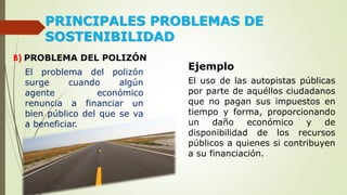 PRINCIPALES PROBLEMAS DE
SOSTENIBILIDAD
B) PROBLEMA DEL POLIZÓN
El problema del polizón
surge cuando algún
agente económico
renuncia a financiar un
bien público del que se va
a beneficiar.
Ejemplo
El uso de las autopistas públicas
por parte de aquéllos ciudadanos
que no pagan sus impuestos en
tiempo y forma, proporcionando
un daño económico y de
disponibilidad de los recursos
públicos a quienes si contribuyen
a su financiación.
 