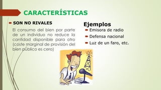 CARACTERÍSTICAS
Ejemplos
El consumo del bien por parte
de un individuo no reduce la
cantidad disponible para otro
(coste marginal de provisión del
bien público es cero)
 SON NO RIVALES
 Emisora de radio
 Defensa nacional
 Luz de un faro, etc.
 