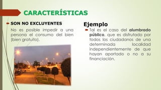 CARACTERÍSTICAS
 SON NO EXCLUYENTES
No es posible impedir a una
persona el consumo del bien
(bien gratuito).
Ejemplo
 Tal es el caso del alumbrado
público, que es disfrutado por
todos los ciudadanos de una
determinada localidad
independientemente de que
hayan aportado o no a su
financiación.
 