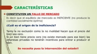 CARACTERÍSTICAS
 CONSTITUYEN UN FALLO DE MERCADO
Es decir que el equilibrio de mercado es INEFICIENTE (no produce la
cantidad socialmente óptima)
¿Cuál es el origen de la ineficiencia?
Tanto la no exclusión como la no rivalidad hacen que el precio del
bien sea cero.
Si un bien tiene precio cero (no existe mercado para ese bien) las
empresas privadas no tendrán incentivos para entrar a producir el
bien.
Se necesita pues la intervención del estado!!
 