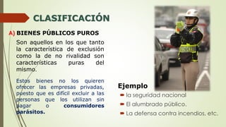 CLASIFICACIÓN
A) BIENES PÚBLICOS PUROS
Son aquellos en los que tanto
la característica de exclusión
como la de no rivalidad son
características puras del
mismo.
Ejemplo
 la seguridad nacional
 El alumbrado público.
 La defensa contra incendios, etc.
Estos bienes no los quieren
ofrecer las empresas privadas,
puesto que es difícil excluir a las
personas que los utilizan sin
pagar o consumidores
parásitos.
 