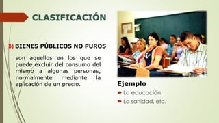 CLASIFICACIÓN
B) BIENES PÚBLICOS NO PUROS
son aquellos en los que se
puede excluir del consumo del
mismo a algunas personas,
normalmente mediante la
aplicación de un precio. Ejemplo
 La educación.
 La sanidad, etc.
 