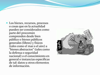  Los bienes, recursos, procesos
o cosas que en la actualidad
pueden ser considerados como
parte del procomún
comprenden desde bien
público o bienes públicos
generales (libres) y físicos
(tales como el mar o el aire) a
“bienes abstractos” (tales como
la defensa o seguridad
nacional) o el conocimiento en
general o instancias específicas
de tal: datos u otros elementos
de información.
 