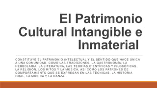 El Patrimonio
Cultural Intangible e
Inmaterial
CONSTITUYE EL PATRIMONIO INTELECTUAL Y EL SENTIDO QUE HACE ÚNICA
A UNA COMUNIDAD, COMO LAS TRADICIONES, LA GASTRONOMÍA, LA
HERBOLARIA, LA LITERATURA, LAS TEORÍAS CIENTÍFICAS Y FILOSÓFICAS ,
LA RELIGIÓN, LOS RITOS Y LA MÚSICA, ASÍ COMO LOS PATRONES DE
COMPORTAMIENTO QUE SE EXPRESAN EN LAS TÉCNICAS, LA HISTORIA
ORAL, LA MÚSICA Y LA DANZA.
 