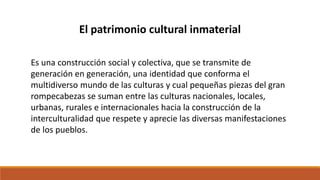 Es una construcción social y colectiva, que se transmite de
generación en generación, una identidad que conforma el
multidiverso mundo de las culturas y cual pequeñas piezas del gran
rompecabezas se suman entre las culturas nacionales, locales,
urbanas, rurales e internacionales hacia la construcción de la
interculturalidad que respete y aprecie las diversas manifestaciones
de los pueblos.
El patrimonio cultural inmaterial
 
