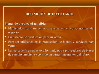 DEFINICIÓN DE INVENTARIO

Bienes de propiedad tangible:
 Mantenidos para su venta o reventa en el curso normal del

  negocio
 En proceso de producción para su venta

 Para ser utilizados en la producción de bienes y servicios para

  venta
 La mercadería en transito y los anticipos a proveedores de bienes

  de cambio también se consideran partes integrantes del rubro.
 