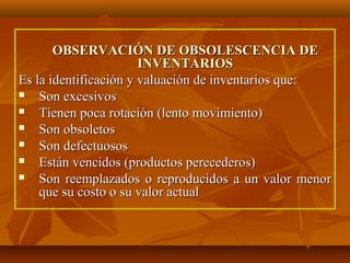 OBSERVACIÓN DE OBSOLESCENCIA DE
                       INVENTARIOS
Es la identificación y valuación de inventarios que:
   Son excesivos
   Tienen poca rotación (lento movimiento)
   Son obsoletos
   Son defectuosos
   Están vencidos (productos perecederos)
   Son reemplazados o reproducidos a un valor menor
    que su costo o su valor actual
 
