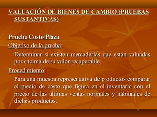 VALUACIÓN DE BIENES DE CAMBIO (PRUEBAS
 SUSTANTIVAS)

Prueba Costo Plaza
Objetivo de la prueba:
  Determinar si existen mercaderías que están valuadas
  por encima de su valor recuperable.
Procedimiento:
  Para una muestra representativa de productos comparar
  el precio de costo que figura en el inventario con el
  precio de las últimas ventas normales y habituales de
  dichos productos.
 