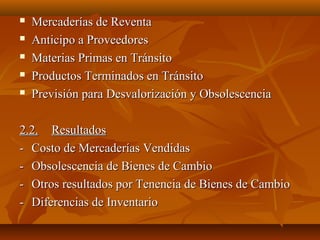    Mercaderías de Reventa
   Anticipo a Proveedores
   Materias Primas en Tránsito
   Productos Terminados en Tránsito
   Previsión para Desvalorización y Obsolescencia

2.2. Resultados
- Costo de Mercaderías Vendidas
- Obsolescencia de Bienes de Cambio
- Otros resultados por Tenencia de Bienes de Cambio
- Diferencias de Inventario
 