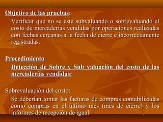 Objetivo de las pruebas:
 Verificar que no se esté subvaluando o sobrevaluando el
 costo de mercaderías vendidas por operaciones realizadas
 con fechas cercanas a la fecha de cierre e incorrectamente
 registradas.

Procedimiento
  Detección de Sobre y Sub valuación del costo de las
  mercaderías vendidas:

Sobrevaluación del costo:
  Se deberían tomar las facturas de compras contabilizadas
  como compras en el último mes (mes de cierre) y los
  informes de recepción de igual
 