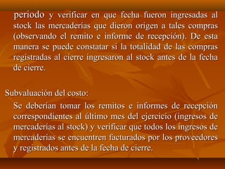 periodo y verificar en que fecha fueron ingresadas al
  stock las mercaderías que dieron origen a tales compras
  (observando el remito e informe de recepción). De esta
  manera se puede constatar si la totalidad de las compras
  registradas al cierre ingresaron al stock antes de la fecha
  de cierre.

Subvaluación del costo:
  Se deberían tomar los remitos e informes de recepción
  correspondientes al último mes del ejercicio (ingresos de
  mercaderías al stock) y verificar que todos los ingresos de
  mercaderías se encuentren facturados por los proveedores
  y registrados antes de la fecha de cierre.
 