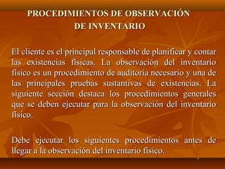 PROCEDIMIENTOS DE OBSERVACIÓN
            DE INVENTARIO

El cliente es el principal responsable de planificar y contar
las existencias físicas. La observación del inventario
físico es un procedimiento de auditoría necesario y una de
las principales pruebas sustantivas de existencias. La
siguiente sección destaca los procedimientos generales
que se deben ejecutar para la observación del inventario
físico.

Debe ejecutar los siguientes procedimientos antes de
llegar a la observación del inventario físico.
 