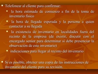    Telefonear al cliente para confirmar:
       la hora estimada de comienzo a fin de la toma de
       inventario físico
      la hora de llegada esperada y la persona a quien

       contactar a su llegada
      la existencia de inventario en localidades fuera del

       recinto de la empresa (de existir, discutir con el
       encargado senior para determinar si debe presenciar la
       observación de este inventario)
      indicaciones para llegar al recinto del inventario



   Si es posible, obtener una copia de las instrucciones de
    inventario del cliente para su revisión.
 