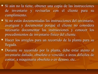    Si aún no la tiene, obtener una copia de las instrucciones
    de inventario y revisarlas con el cliente para su
    cumplimiento.
   Si no están documentadas las instrucciones del inventario,
    averiguar y documentar porqué el cliente no considera
    necesario documentar las instrucciones y conocer los
    procedimientos de inventario físico del cliente.
   Hacer los arreglos para un recorrido de la planta para su
    llegada.
   Durante su recorrido por la planta, debe estar atento al
    inventario dañado, obsoleto o vencido; a áreas difíciles de
    contar, a maquinaria obsoleta o en desuso, etc.
 