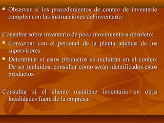    Observar si los procedimientos de conteo de inventario
    cumplen con las instrucciones del inventario.

Consultar sobre inventario de poco movimiento u obsoleto:
 Conversar con el personal de la planta además de los

  supervisores.
 Determinar si estos productos se incluirán en el conteo.

  De ser incluidos, consultar cómo serán identificados estos
  productos.

Consultar si el cliente mantiene inventario en otras
  localidades fuera de la empresa.
 
