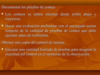 Documentar las pruebas de conteo.
   Los conteos se deben efectuar desde arriba abajo y
    viceversa.
   Hacer una evaluación preliminar con el encargado senior
    respecto de la cantidad de pruebas de conteo que debe
    ejecutar antes de realizarlas.
Obtener una copia del control de tarjetas.
   Ejecutar una cantidad limitada de pruebas para asegurar la
    exactitud del control en el momento de la observación.
 