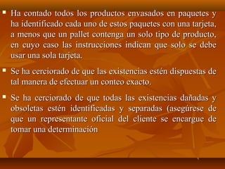    Ha contado todos los productos envasados en paquetes y
    ha identificado cada uno de estos paquetes con una tarjeta,
    a menos que un pallet contenga un solo tipo de producto,
    en cuyo caso las instrucciones indican que solo se debe
    usar una sola tarjeta.
   Se ha cerciorado de que las existencias estén dispuestas de
    tal manera de efectuar un conteo exacto.
   Se ha cerciorado de que todas las existencias dañadas y
    obsoletas estén identificadas y separadas (asegúrese de
    que un representante oficial del cliente se encargue de
    tomar una determinación
 